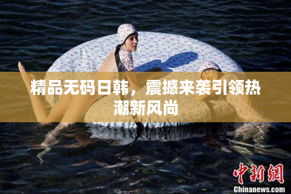 精品无码日韩，震撼来袭引领热潮新风尚