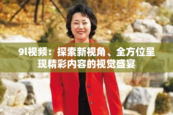 9l视频：探索新视角、全方位呈现精彩内容的视觉盛宴