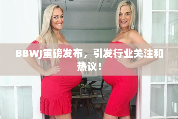 BBWJ重磅发布，引发行业关注和热议！