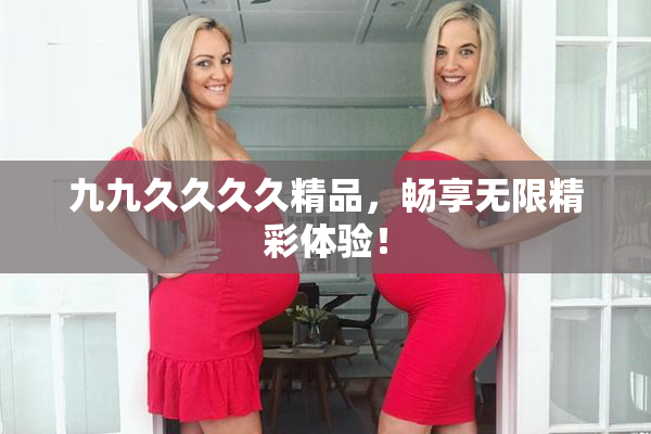 九九久久久久精品，畅享无限精彩体验！