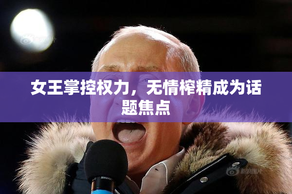 女王掌控权力，无情榨精成为话题焦点