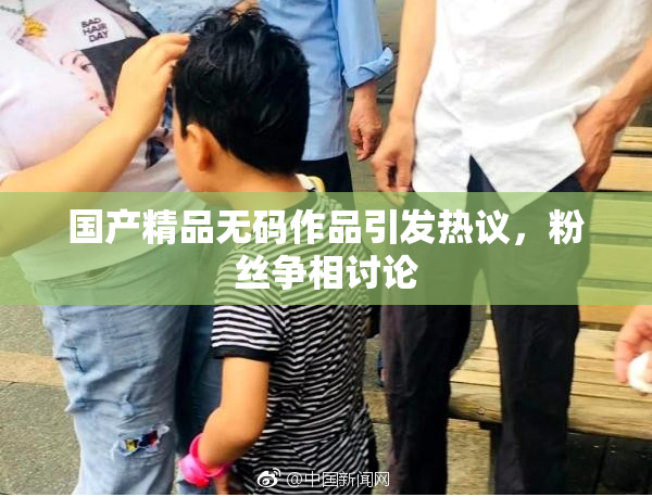国产精品无码作品引发热议，粉丝争相讨论