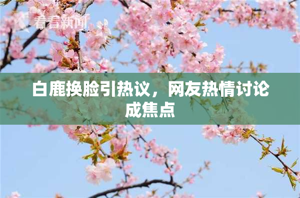 白鹿换脸引热议，网友热情讨论成焦点