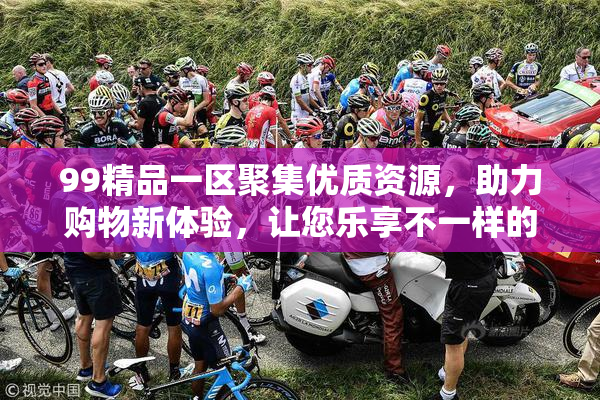 99精品一区聚集优质资源，助力购物新体验，让您乐享不一样的购物乐趣！