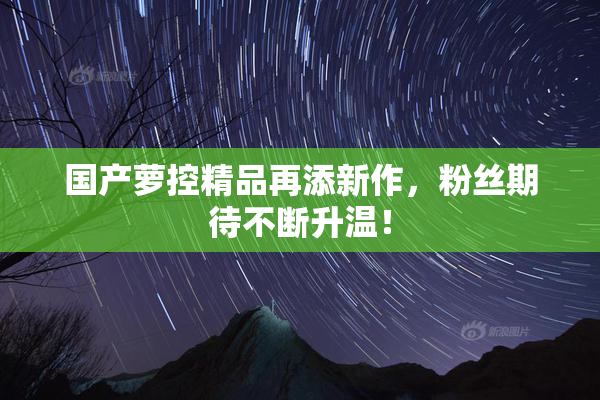 国产萝控精品再添新作，粉丝期待不断升温！