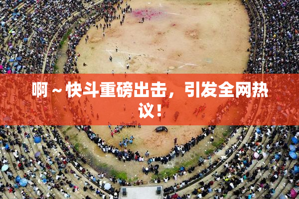 啊～快斗重磅出击，引发全网热议！