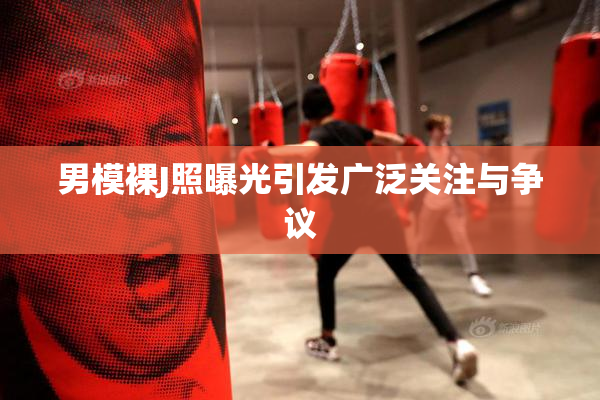 男模裸J照曝光引发广泛关注与争议