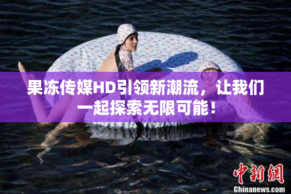 果冻传媒HD引领新潮流，让我们一起探索无限可能！