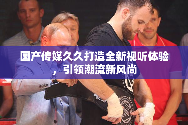 国产传媒久久打造全新视听体验，引领潮流新风尚