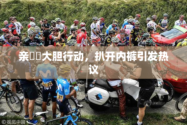 亲妺妺大胆行动，扒开内裤引发热议