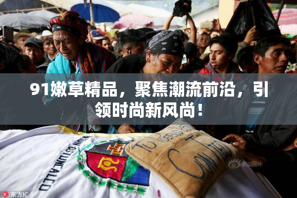 91嫩草精品，聚焦潮流前沿，引领时尚新风尚！