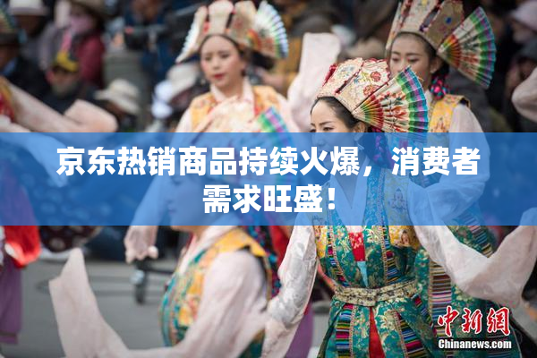 京东热销商品持续火爆，消费者需求旺盛！