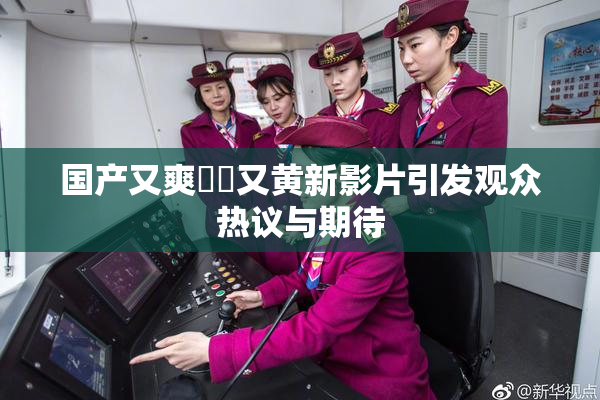 国产又爽❌‌又黄新影片引发观众热议与期待