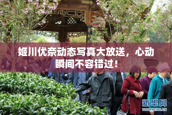 姬川优奈动态写真大放送，心动瞬间不容错过！