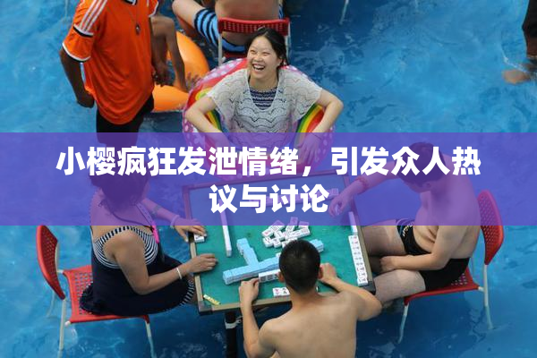 小樱疯狂发泄情绪，引发众人热议与讨论