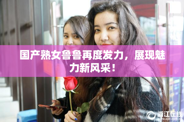 国产熟女鲁鲁再度发力，展现魅力新风采！