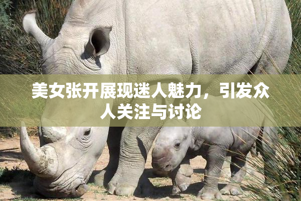 美女张开展现迷人魅力，引发众人关注与讨论
