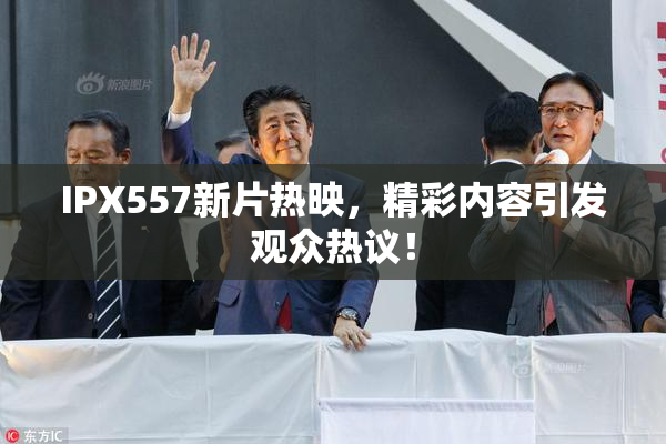 IPX557新片热映，精彩内容引发观众热议！