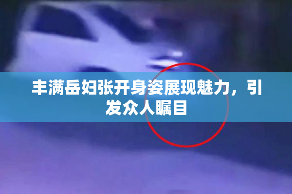 丰满岳妇张开身姿展现魅力，引发众人瞩目