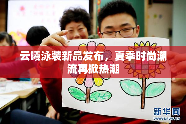 云曦泳装新品发布，夏季时尚潮流再掀热潮