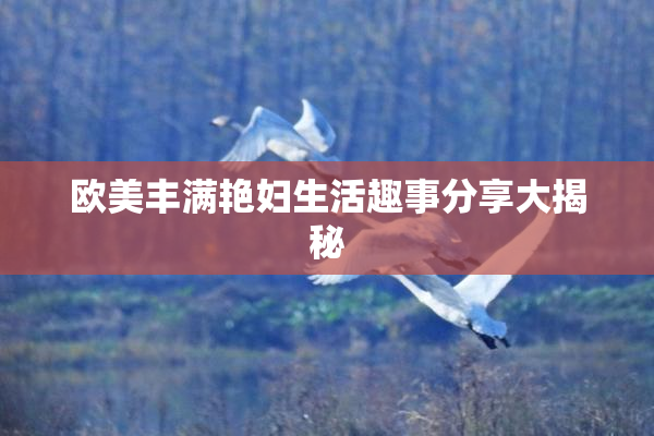欧美丰满艳妇生活趣事分享大揭秘