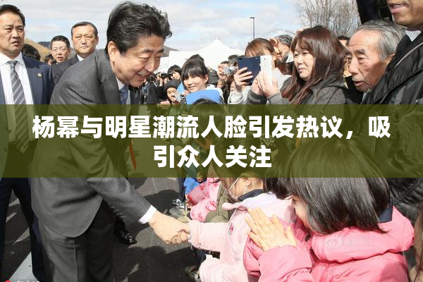 杨幂与明星潮流人脸引发热议，吸引众人关注