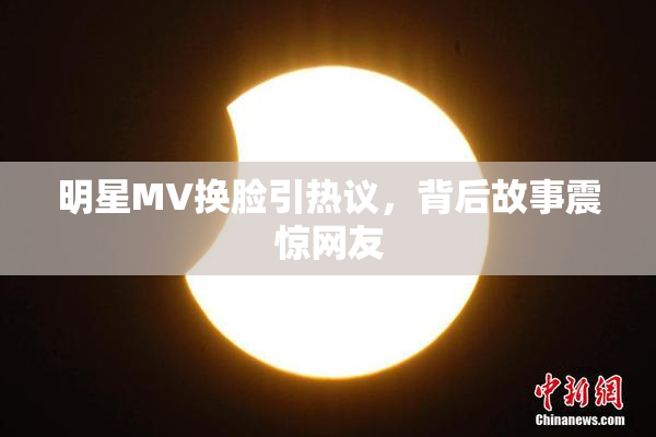 明星MV换脸引热议，背后故事震惊网友