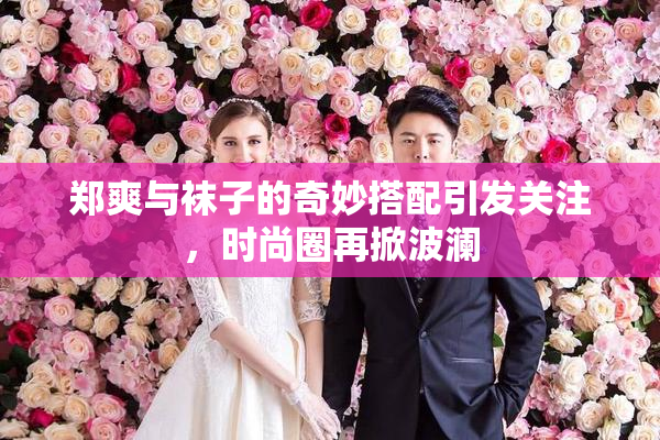 郑爽与袜子的奇妙搭配引发关注，时尚圈再掀波澜