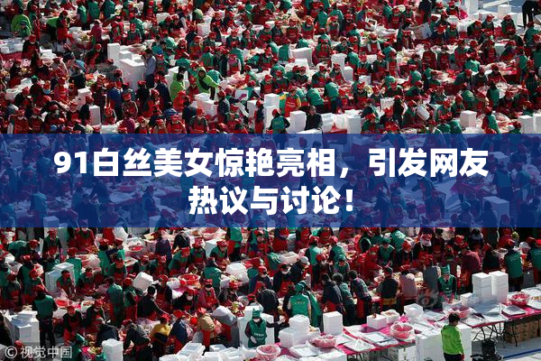 91白丝美女惊艳亮相，引发网友热议与讨论！