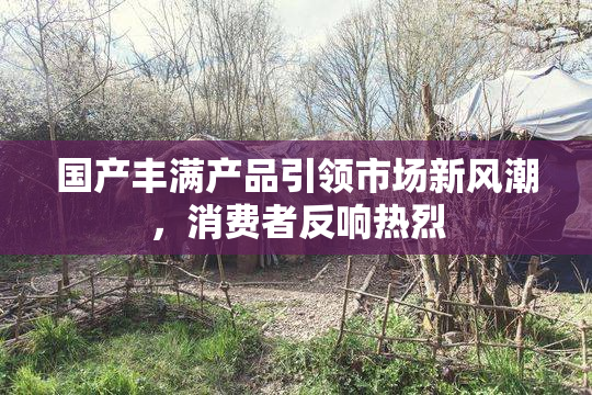 国产丰满产品引领市场新风潮，消费者反响热烈