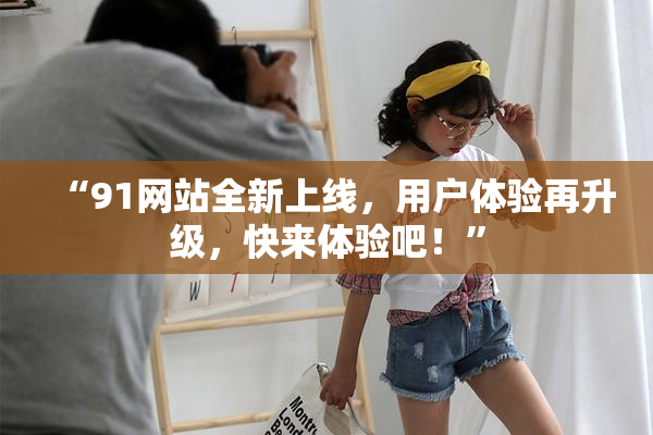 “91网站全新上线，用户体验再升级，快来体验吧！”
