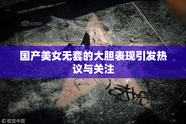国产美女无套的大胆表现引发热议与关注