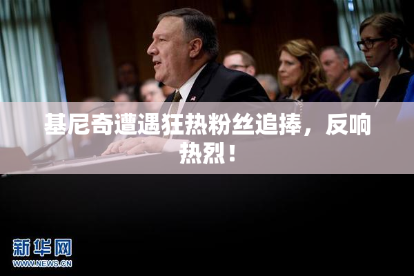 基尼奇遭遇狂热粉丝追捧，反响热烈！