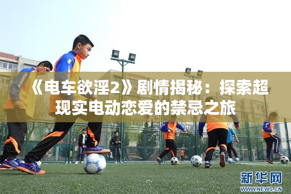 《电车欲淫2》剧情揭秘：探索超现实电动恋爱的禁忌之旅