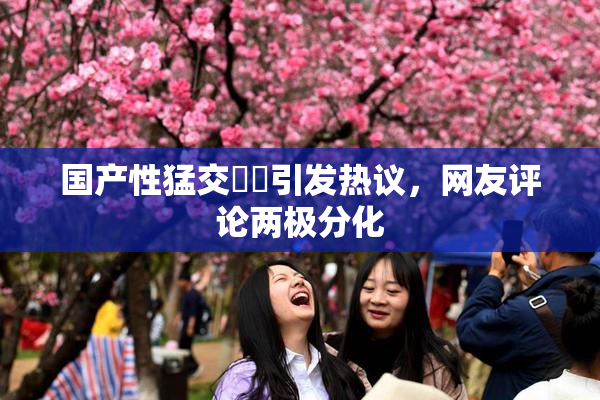 国产性猛交❌‌引发热议，网友评论两极分化