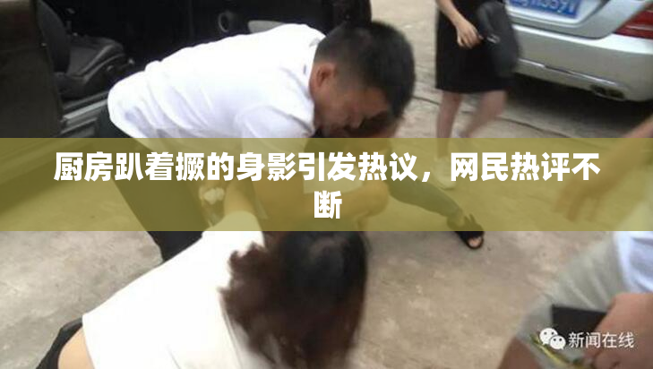 厨房趴着撅的身影引发热议，网民热评不断