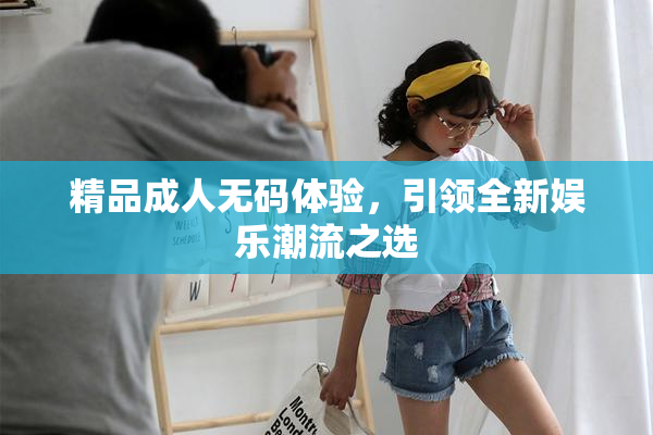 精品成人无码体验，引领全新娱乐潮流之选