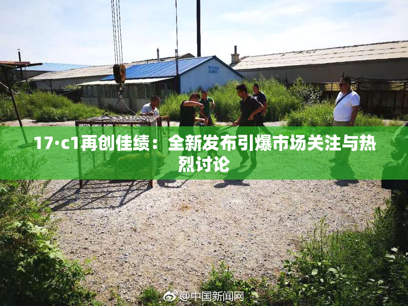 17·c1再创佳绩：全新发布引爆市场关注与热烈讨论
