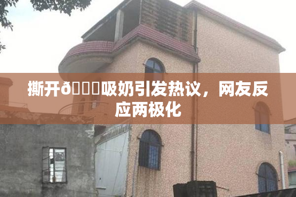 撕开👙吸奶引发热议，网友反应两极化