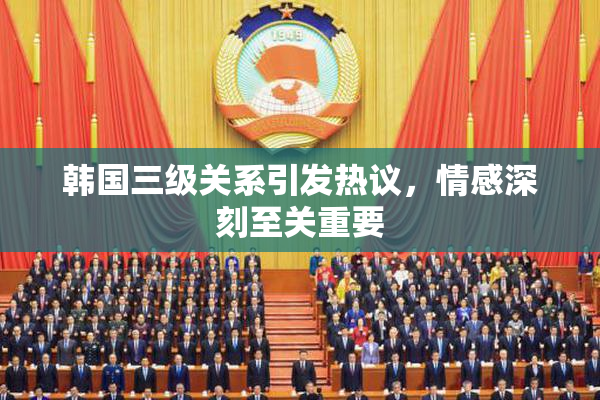 韩国三级关系引发热议，情感深刻至关重要