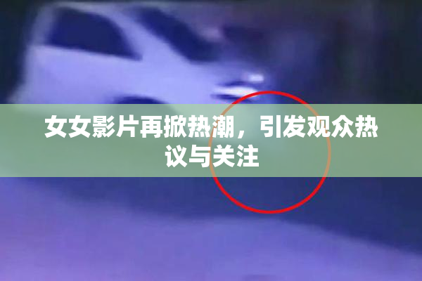 女女影片再掀热潮，引发观众热议与关注