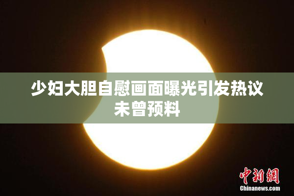 少妇大胆自慰画面曝光引发热议未曾预料