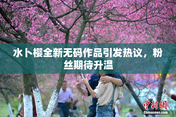 水卜樱全新无码作品引发热议，粉丝期待升温