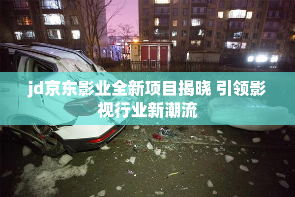 jd京东影业全新项目揭晓 引领影视行业新潮流