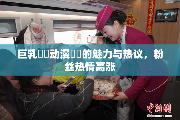 巨乳❌‌动漫❌‌的魅力与热议，粉丝热情高涨