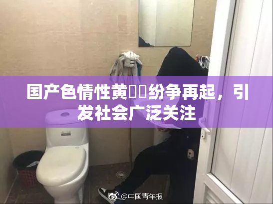 国产色情性黄❌‌纷争再起，引发社会广泛关注