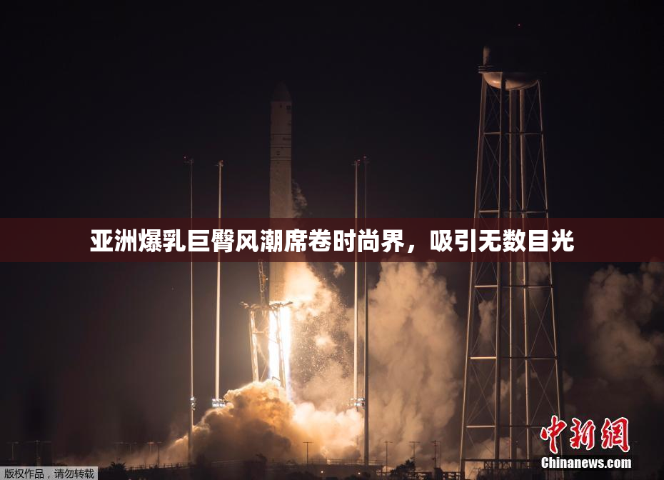 亚洲爆乳巨臀风潮席卷时尚界，吸引无数目光
