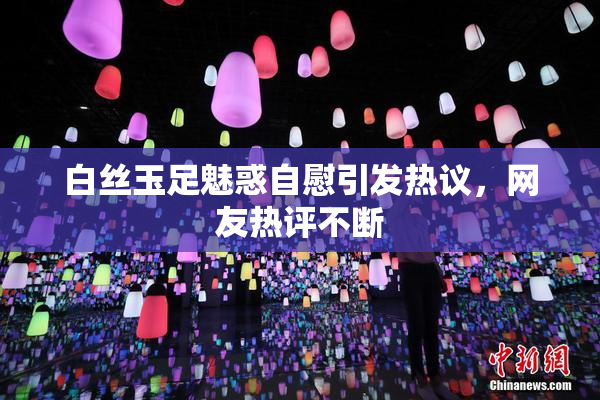 白丝玉足魅惑自慰引发热议，网友热评不断