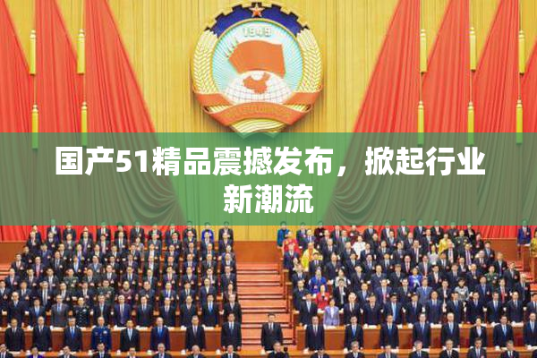 国产51精品震撼发布，掀起行业新潮流