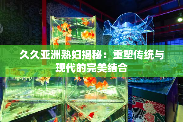 久久亚洲熟妇揭秘：重塑传统与现代的完美结合